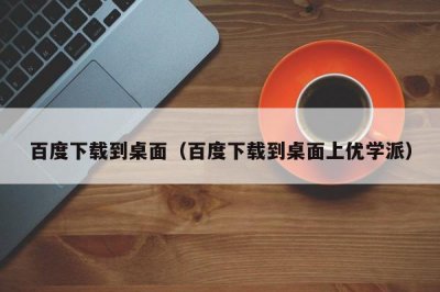 ​百度下载到桌面（百度下载到桌面上优学派）