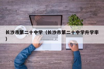 ​长沙市第二十中学（长沙市第二十中学升学率）