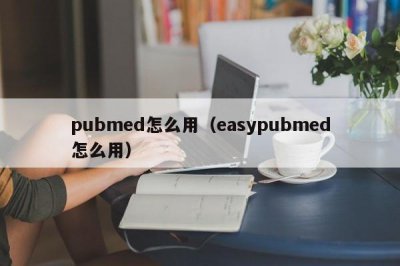 ​pubmed怎么用（easypubmed怎么用）