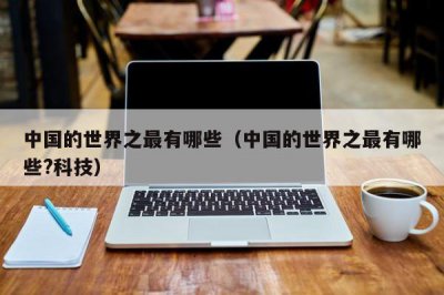 ​中国的世界之最有哪些（中国的世界之最有哪些?科技）