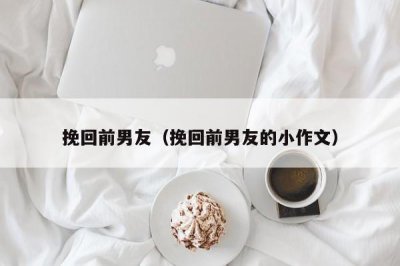 ​挽回前男友（挽回前男友的小作文）
