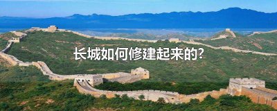 ​长城如何修建起来的?简短介绍 长城如何修建起来的?简短概括